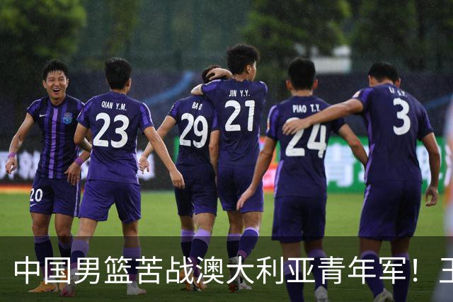 中国男篮苦战澳大利亚青年军！王俊杰庞峥麟惊艳，杨瀚森归队亮相