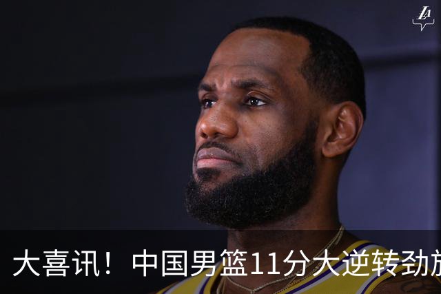 大喜讯！中国男篮11分大逆转劲旅，他得分最高：18分，祝贺郭士强