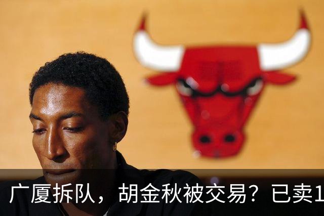 广厦拆队，胡金秋被交易？已卖1人，下家3选1，孙铭徽或也离队