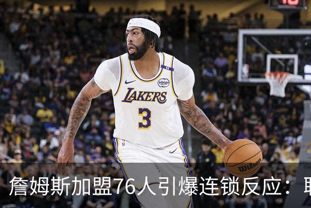 詹姆斯加盟76人引爆连锁反应：联盟高管放话，休赛期交易全面解冻