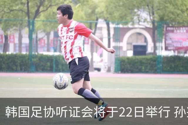 韩国足协听证会将于22日举行 孙兴慜洪明甫被传唤作证